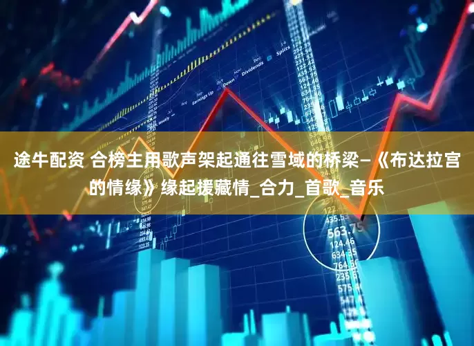 途牛配资 合榜主用歌声架起通往雪域的桥梁—《布达拉宫的情缘》缘起援藏情_合力_首歌_音乐