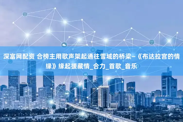 深富网配资 合榜主用歌声架起通往雪域的桥梁—《布达拉宫的情缘》缘起援藏情_合力_首歌_音乐