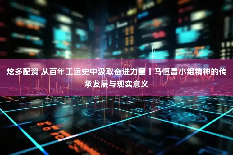 炫多配资 从百年工运史中汲取奋进力量丨马恒昌小组精神的传承发展与现实意义