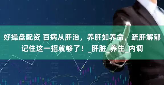 好操盘配资 百病从肝治,养肝如养命,疏肝解郁记住这一招就够了!_肝脏_养生_内调