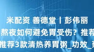 米配资 善德堂丨彭伟丽医生:经常熬夜如何避免胃受伤?推荐3款清热养胃粥_功效_菊花_扁豆