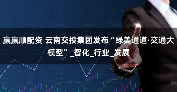 赢赢顺配资 云南交投集团发布“绿美通道·交通大模型”_智化_行业_发展