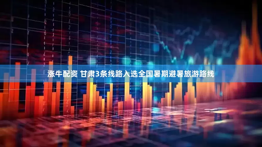 涨牛配资 甘肃3条线路入选全国暑期避暑旅游路线