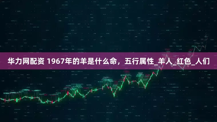 华力网配资 1967年的羊是什么命,五行属性_羊人_红色_人们