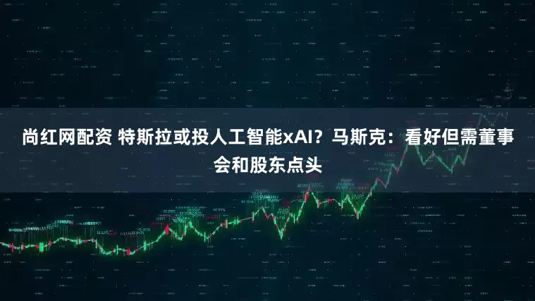尚红网配资 特斯拉或投人工智能xAI?马斯克:看好但需董事会和股东点头
