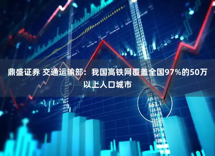鼎盛证券 交通运输部:我国高铁网覆盖全国97%的50万以上人口城市