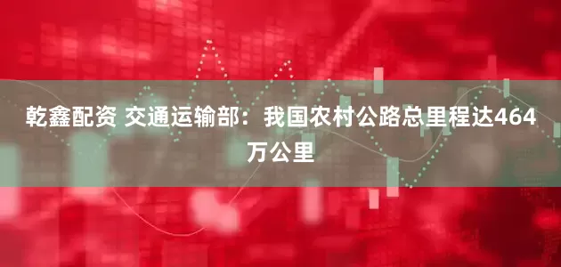 乾鑫配资 交通运输部：我国农村公路总里程达464万公里