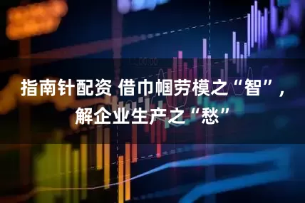 指南针配资 借巾帼劳模之“智”,解企业生产之“愁”
