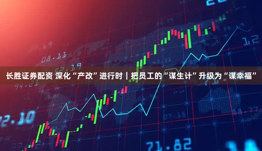 长胜证券配资 深化“产改”进行时|把员工的“谋生计”升级为“谋幸福”