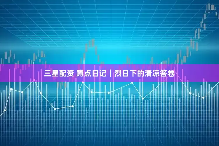 三星配资 蹲点日记|烈日下的清凉答卷