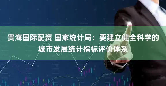贵海国际配资 国家统计局：要建立健全科学的城市发展统计指标评价体系