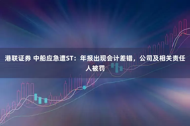 港联证券 中船应急遭ST:年报出现会计差错,公司及相关责任人被罚