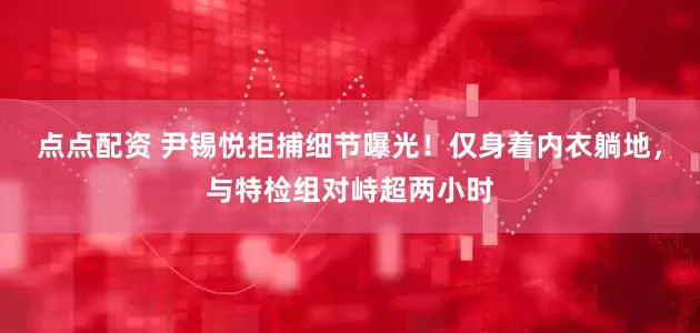 点点配资 尹锡悦拒捕细节曝光！仅身着内衣躺地，与特检组对峙超两小时