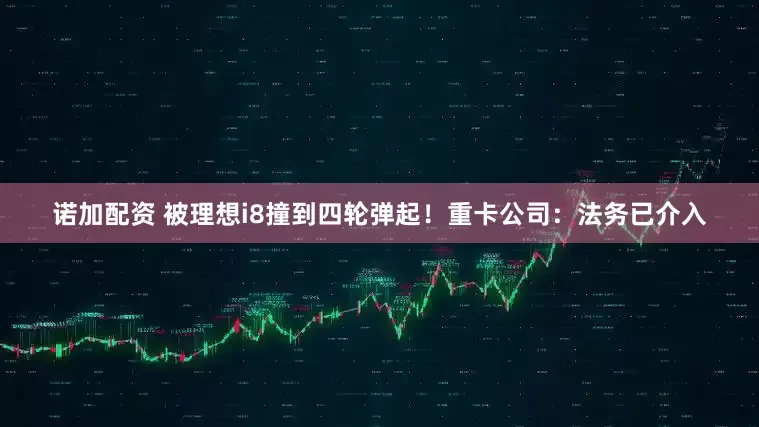 诺加配资 被理想i8撞到四轮弹起!重卡公司:法务已介入