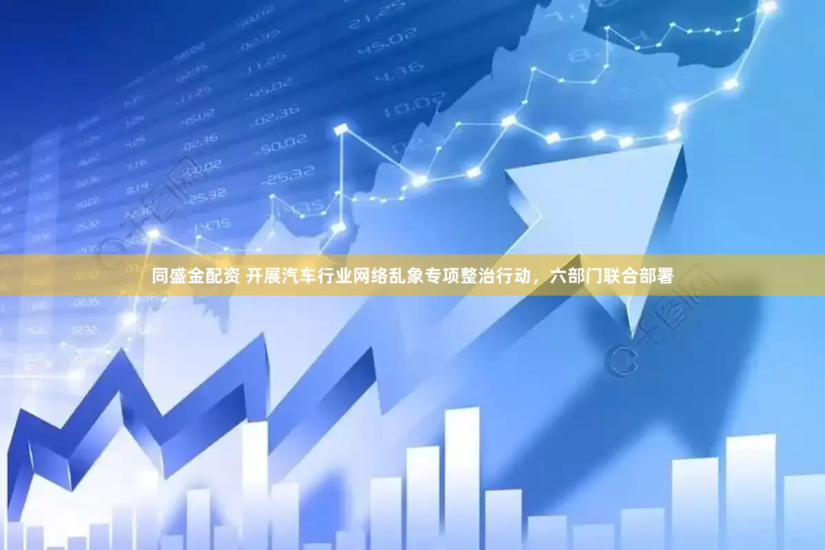 同盛金配资 开展汽车行业网络乱象专项整治行动，六部门联合部署