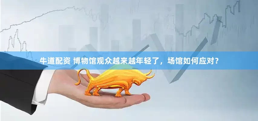 牛道配资 博物馆观众越来越年轻了，场馆如何应对？