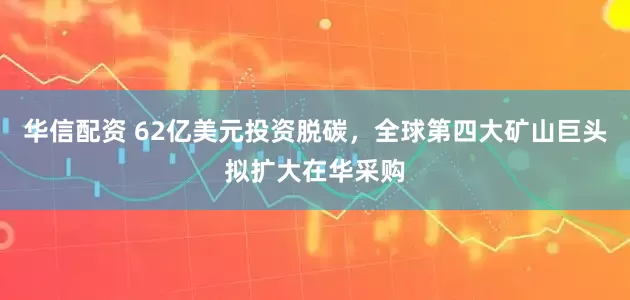 华信配资 62亿美元投资脱碳，全球第四大矿山巨头拟扩大在华采购