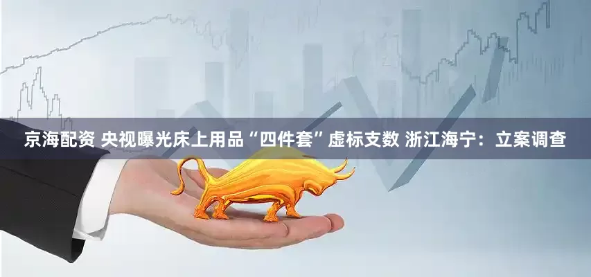 京海配资 央视曝光床上用品“四件套”虚标支数 浙江海宁：立案调查