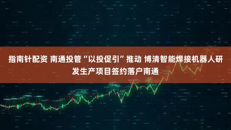 指南针配资 南通投管“以投促引”推动 博清智能焊接机器人研发生产项目签约落户南通