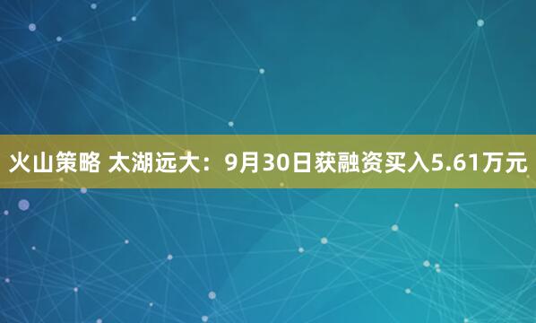 火山策略 太湖远大：9月30日获融资买入5.61万元