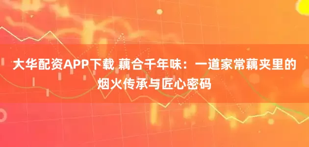 大华配资APP下载 藕合千年味：一道家常藕夹里的烟火传承与匠心密码