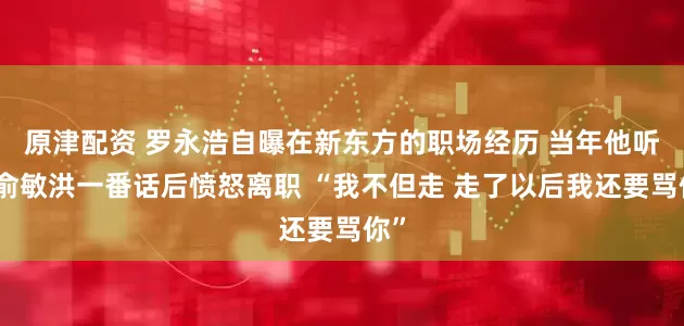 原津配资 罗永浩自曝在新东方的职场经历 当年他听到俞敏洪一番话后愤怒离职 “我不但走 走了以后我还要骂你”