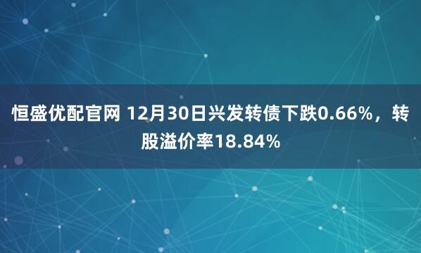 恒盛优配官网 12月30日兴发转债下跌0.66%，转股溢价率18.84%