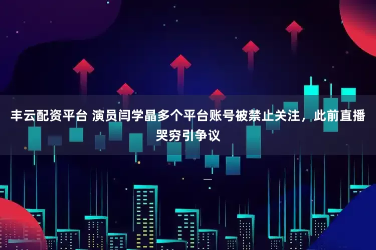 丰云配资平台 演员闫学晶多个平台账号被禁止关注，此前直播哭穷引争议