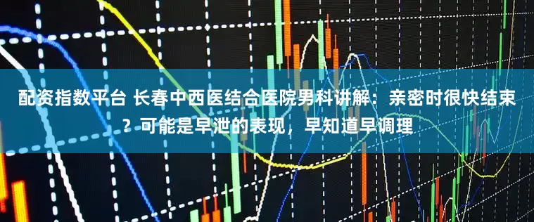 配资指数平台 长春中西医结合医院男科讲解：亲密时很快结束？可能是早泄的表现，早知道早调理