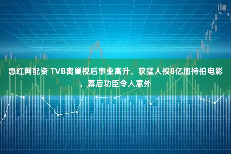 惠红网配资 TVB离巢视后事业高升，获猛人投8亿加持拍电影，幕后功臣令人意外