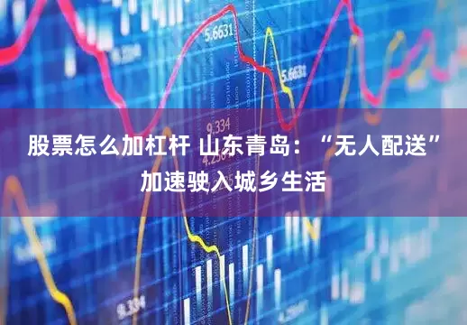 股票怎么加杠杆 山东青岛：“无人配送”加速驶入城乡生活