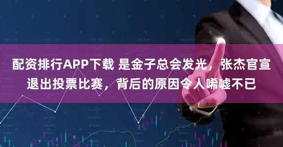 配资排行APP下载 是金子总会发光，张杰官宣退出投票比赛，背后的原因令人唏嘘不已