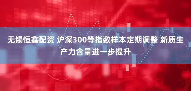 无锡恒鑫配资 沪深300等指数样本定期调整 新质生产力含量进一步提升