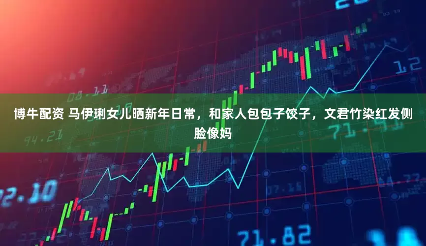 博牛配资 马伊琍女儿晒新年日常，和家人包包子饺子，文君竹染红发侧脸像妈