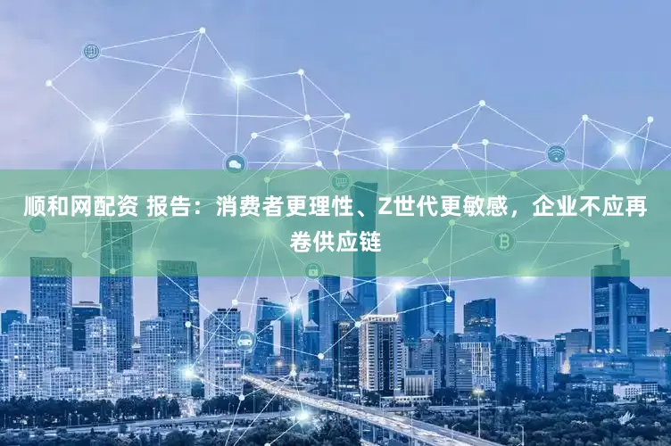 顺和网配资 报告：消费者更理性、Z世代更敏感，企业不应再卷供应链